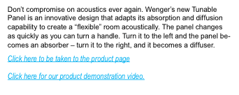 Dont compromise on acoustics ever again.  Wengers new Tunable Panel is an innovative design that adapts its absorbtion and diffusion capability to create a flexible room acoustically.  The panel changes as quickly as you can turn a handle.  Turn it to the