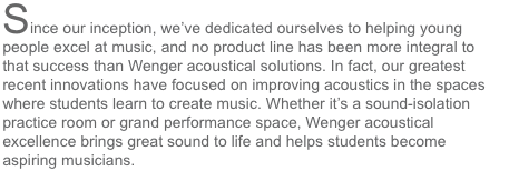 Since our inception, we've dedicated ourselves to helping young people excel at music, and no product line has been more integral to that success than Wenger acoustical solutions.  In fact, our greatest recent innovations have focused on improving acousti