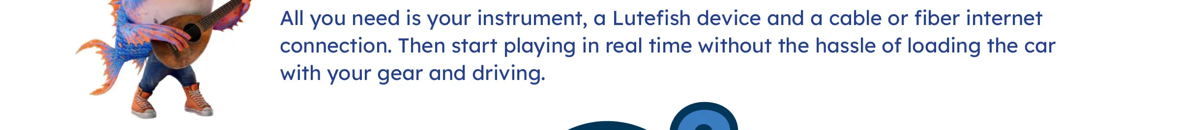 All you need is your instrument, a Lutefish device and a cable or fiber internet connection. Then start playing in real time without the hassle of loading the car with your gear and driving